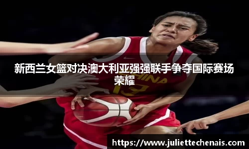 新西兰女篮对决澳大利亚强强联手争夺国际赛场荣耀