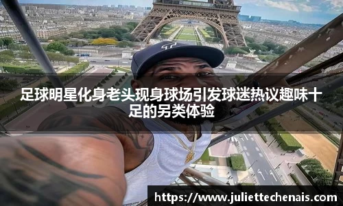 足球明星化身老头现身球场引发球迷热议趣味十足的另类体验